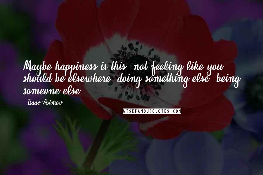 Isaac Asimov Quotes: Maybe happiness is this: not feeling like you should be elsewhere, doing something else, being someone else.