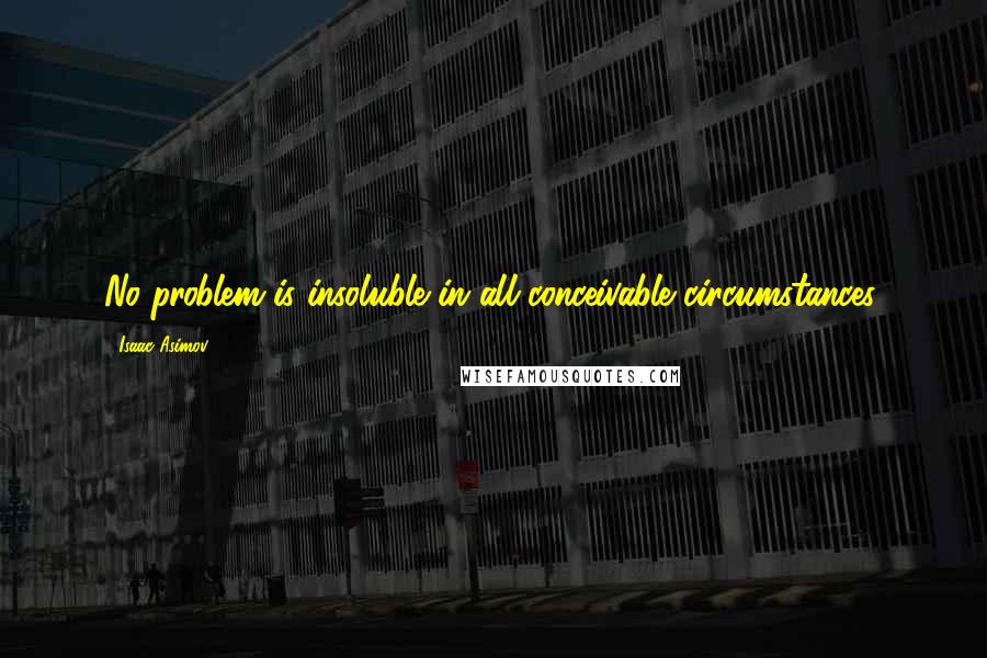 Isaac Asimov Quotes: No problem is insoluble in all conceivable circumstances.