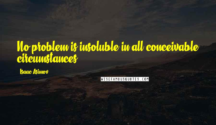 Isaac Asimov Quotes: No problem is insoluble in all conceivable circumstances.