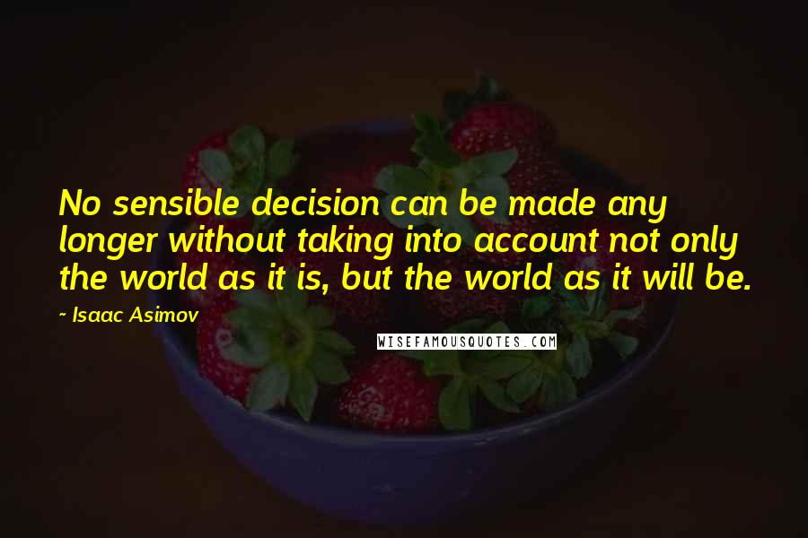 Isaac Asimov Quotes: No sensible decision can be made any longer without taking into account not only the world as it is, but the world as it will be.