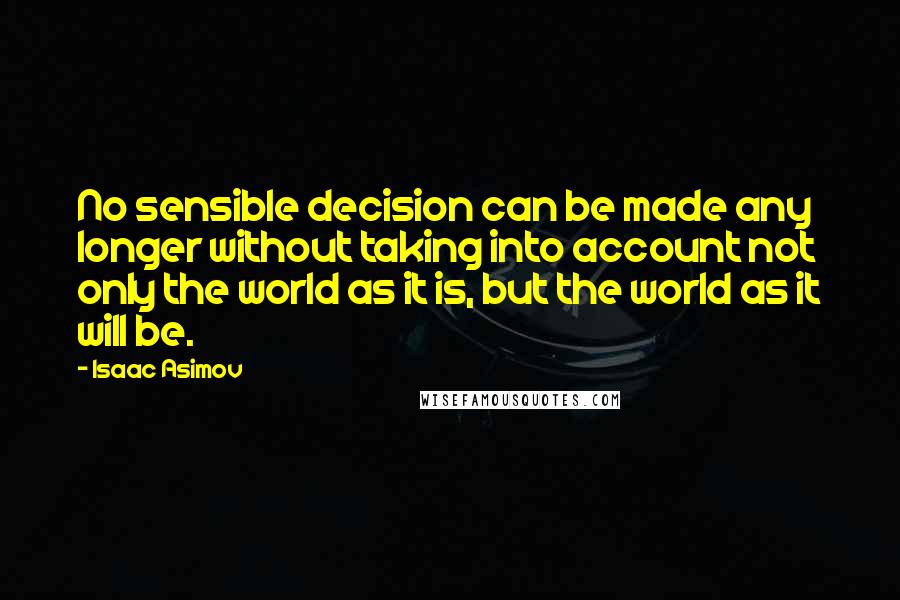 Isaac Asimov Quotes: No sensible decision can be made any longer without taking into account not only the world as it is, but the world as it will be.