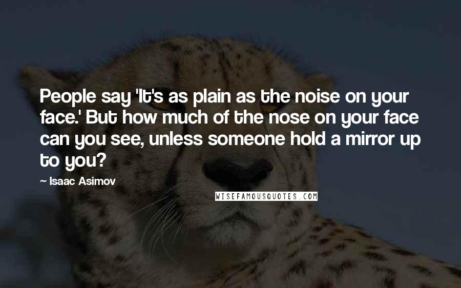 Isaac Asimov Quotes: People say 'It's as plain as the noise on your face.' But how much of the nose on your face can you see, unless someone hold a mirror up to you?