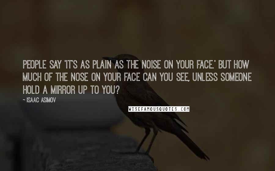 Isaac Asimov Quotes: People say 'It's as plain as the noise on your face.' But how much of the nose on your face can you see, unless someone hold a mirror up to you?