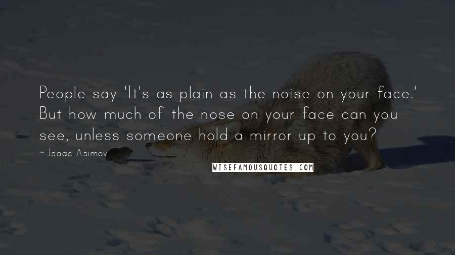 Isaac Asimov Quotes: People say 'It's as plain as the noise on your face.' But how much of the nose on your face can you see, unless someone hold a mirror up to you?