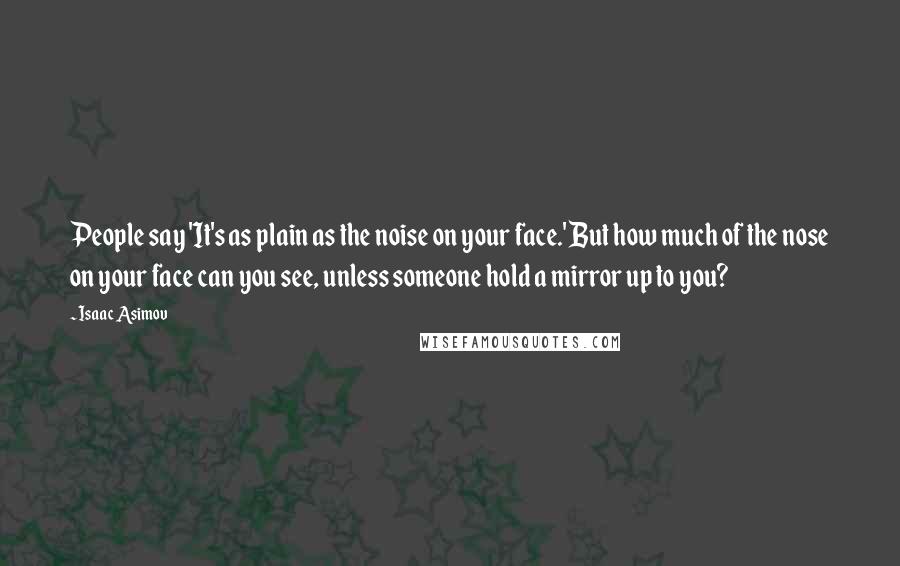 Isaac Asimov Quotes: People say 'It's as plain as the noise on your face.' But how much of the nose on your face can you see, unless someone hold a mirror up to you?