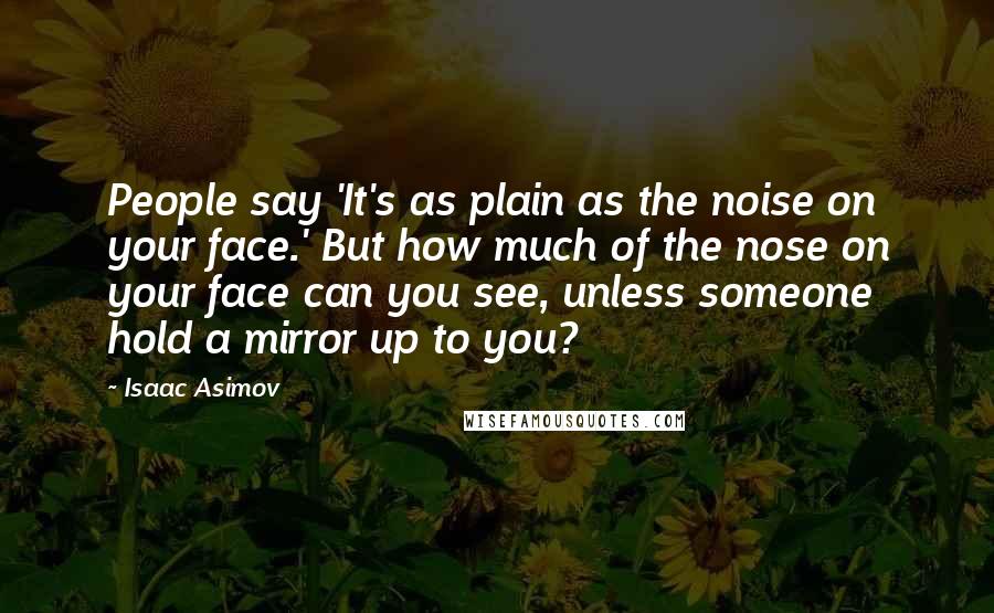 Isaac Asimov Quotes: People say 'It's as plain as the noise on your face.' But how much of the nose on your face can you see, unless someone hold a mirror up to you?