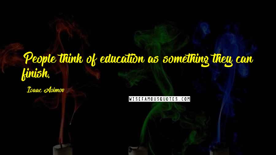 Isaac Asimov Quotes: People think of education as something they can finish.