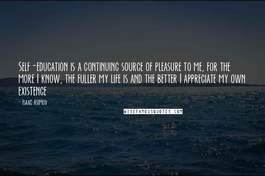 Isaac Asimov Quotes: Self-education is a continuing source of pleasure to me, for the more I know, the fuller my life is and the better I appreciate my own existence