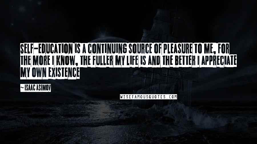 Isaac Asimov Quotes: Self-education is a continuing source of pleasure to me, for the more I know, the fuller my life is and the better I appreciate my own existence