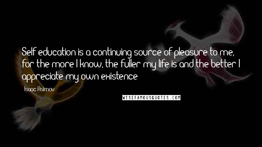 Isaac Asimov Quotes: Self-education is a continuing source of pleasure to me, for the more I know, the fuller my life is and the better I appreciate my own existence