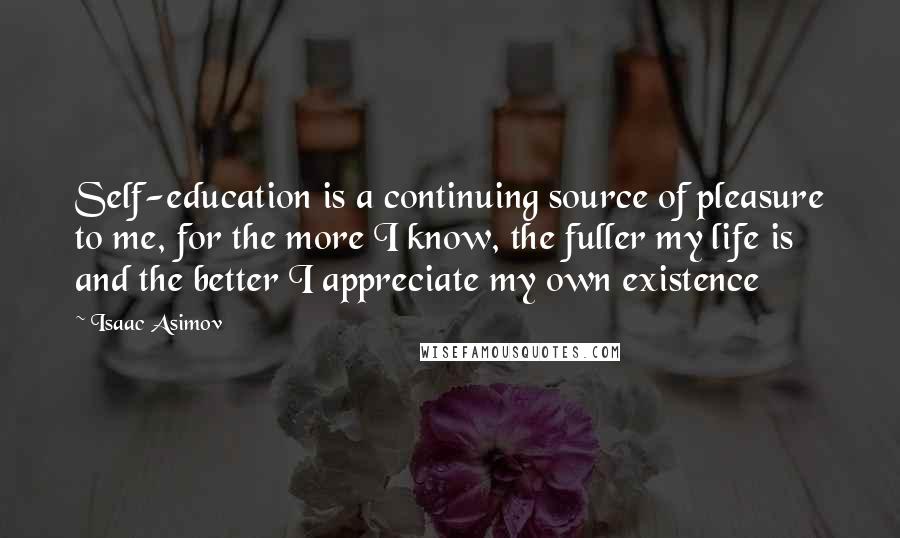 Isaac Asimov Quotes: Self-education is a continuing source of pleasure to me, for the more I know, the fuller my life is and the better I appreciate my own existence