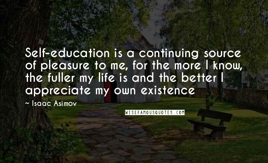 Isaac Asimov Quotes: Self-education is a continuing source of pleasure to me, for the more I know, the fuller my life is and the better I appreciate my own existence