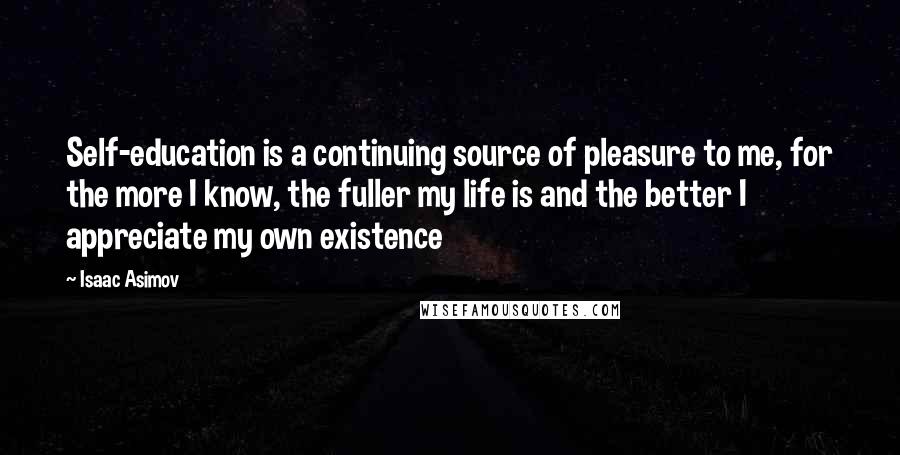 Isaac Asimov Quotes: Self-education is a continuing source of pleasure to me, for the more I know, the fuller my life is and the better I appreciate my own existence