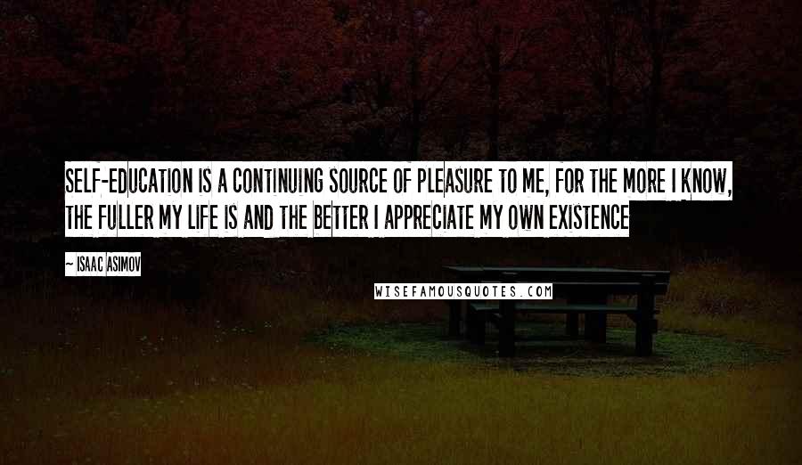 Isaac Asimov Quotes: Self-education is a continuing source of pleasure to me, for the more I know, the fuller my life is and the better I appreciate my own existence