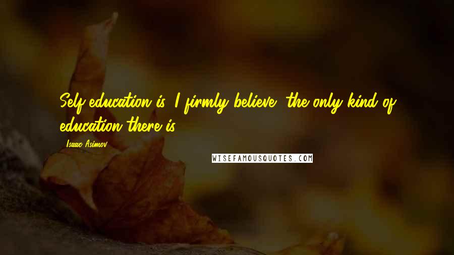 Isaac Asimov Quotes: Self-education is, I firmly believe, the only kind of education there is.