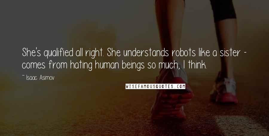 Isaac Asimov Quotes: She's qualified all right. She understands robots like a sister - comes from hating human beings so much, I think.