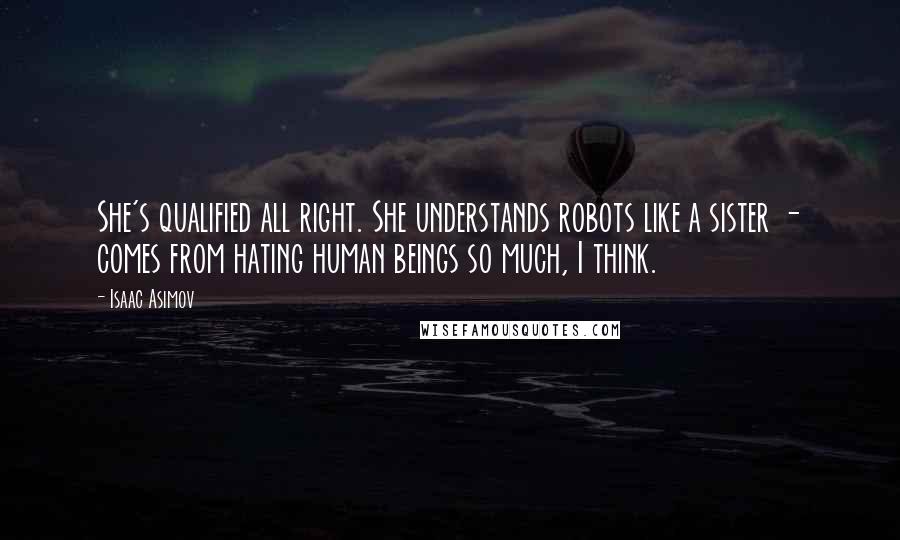 Isaac Asimov Quotes: She's qualified all right. She understands robots like a sister - comes from hating human beings so much, I think.