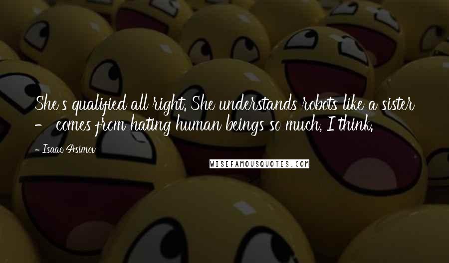 Isaac Asimov Quotes: She's qualified all right. She understands robots like a sister - comes from hating human beings so much, I think.