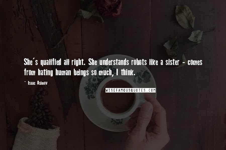 Isaac Asimov Quotes: She's qualified all right. She understands robots like a sister - comes from hating human beings so much, I think.