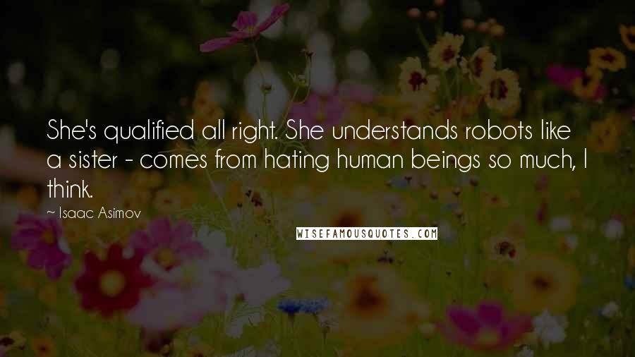 Isaac Asimov Quotes: She's qualified all right. She understands robots like a sister - comes from hating human beings so much, I think.