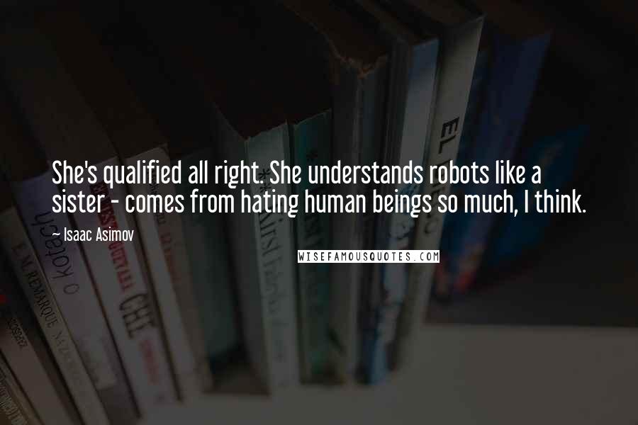 Isaac Asimov Quotes: She's qualified all right. She understands robots like a sister - comes from hating human beings so much, I think.