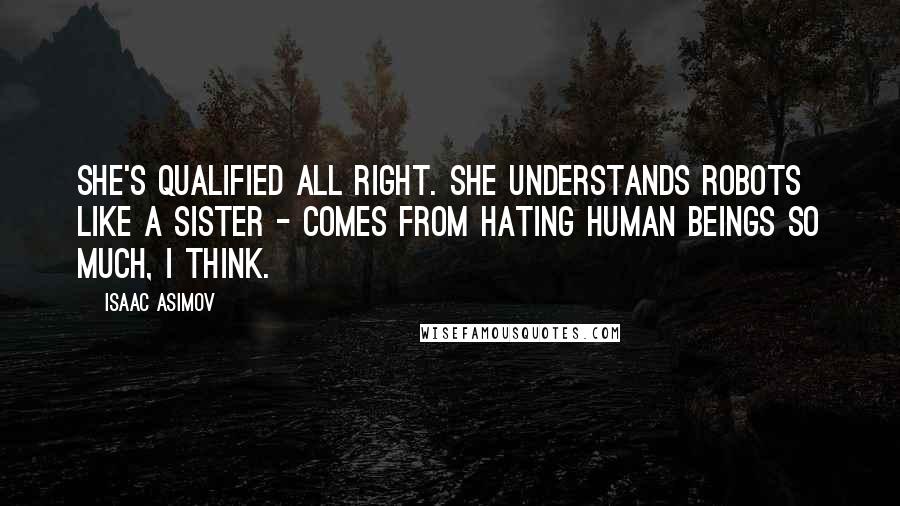 Isaac Asimov Quotes: She's qualified all right. She understands robots like a sister - comes from hating human beings so much, I think.