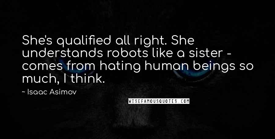 Isaac Asimov Quotes: She's qualified all right. She understands robots like a sister - comes from hating human beings so much, I think.