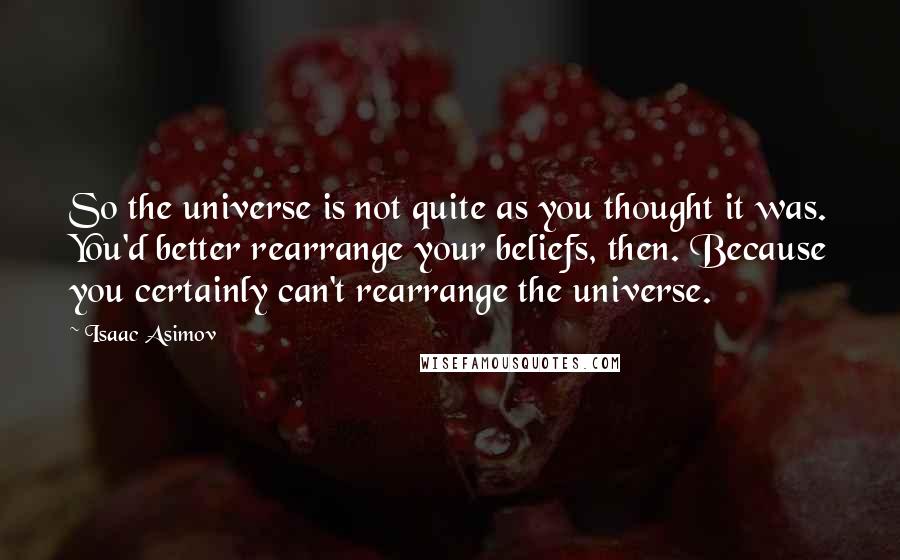 Isaac Asimov Quotes: So the universe is not quite as you thought it was. You'd better rearrange your beliefs, then. Because you certainly can't rearrange the universe.