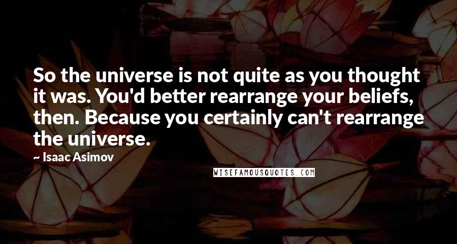 Isaac Asimov Quotes: So the universe is not quite as you thought it was. You'd better rearrange your beliefs, then. Because you certainly can't rearrange the universe.