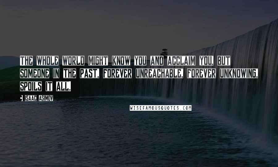 Isaac Asimov Quotes: The whole world might know you and acclaim you, but someone in the past, forever unreachable, forever unknowing, spoils it all.