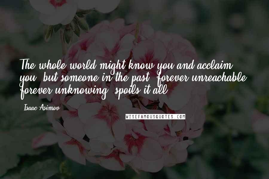 Isaac Asimov Quotes: The whole world might know you and acclaim you, but someone in the past, forever unreachable, forever unknowing, spoils it all.