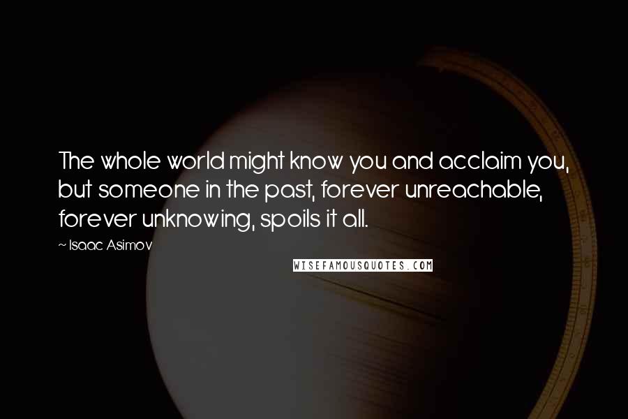 Isaac Asimov Quotes: The whole world might know you and acclaim you, but someone in the past, forever unreachable, forever unknowing, spoils it all.