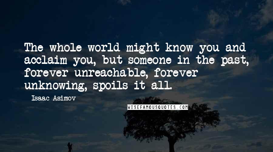 Isaac Asimov Quotes: The whole world might know you and acclaim you, but someone in the past, forever unreachable, forever unknowing, spoils it all.