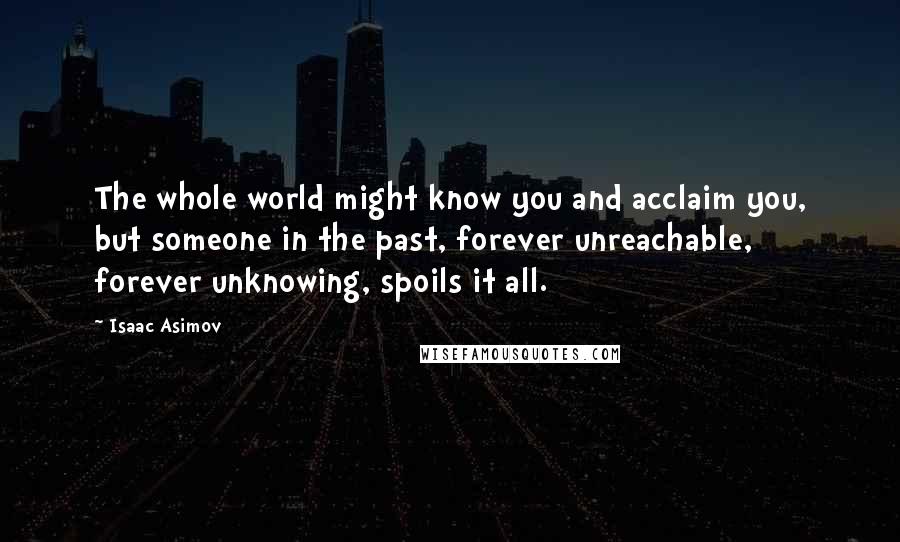 Isaac Asimov Quotes: The whole world might know you and acclaim you, but someone in the past, forever unreachable, forever unknowing, spoils it all.