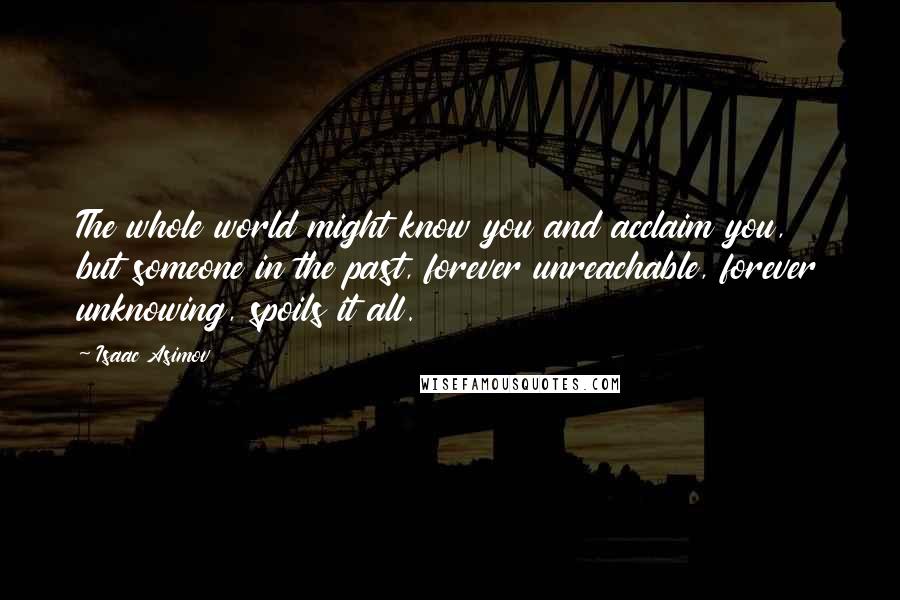 Isaac Asimov Quotes: The whole world might know you and acclaim you, but someone in the past, forever unreachable, forever unknowing, spoils it all.