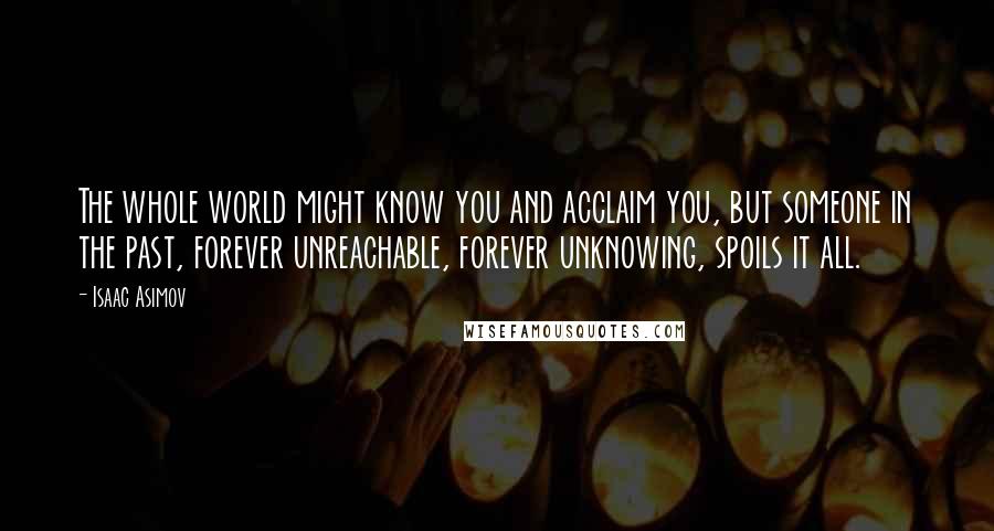 Isaac Asimov Quotes: The whole world might know you and acclaim you, but someone in the past, forever unreachable, forever unknowing, spoils it all.