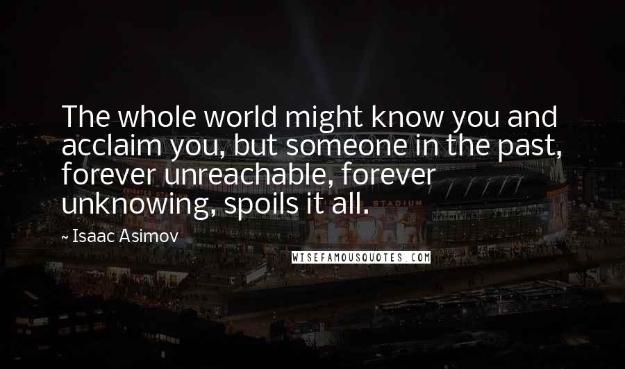 Isaac Asimov Quotes: The whole world might know you and acclaim you, but someone in the past, forever unreachable, forever unknowing, spoils it all.