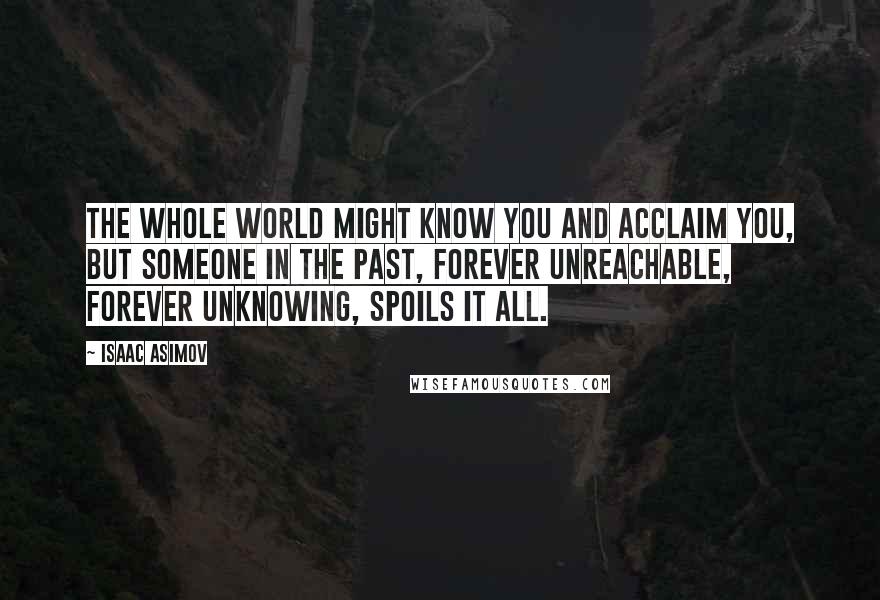 Isaac Asimov Quotes: The whole world might know you and acclaim you, but someone in the past, forever unreachable, forever unknowing, spoils it all.