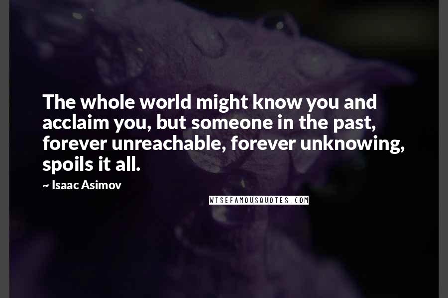 Isaac Asimov Quotes: The whole world might know you and acclaim you, but someone in the past, forever unreachable, forever unknowing, spoils it all.