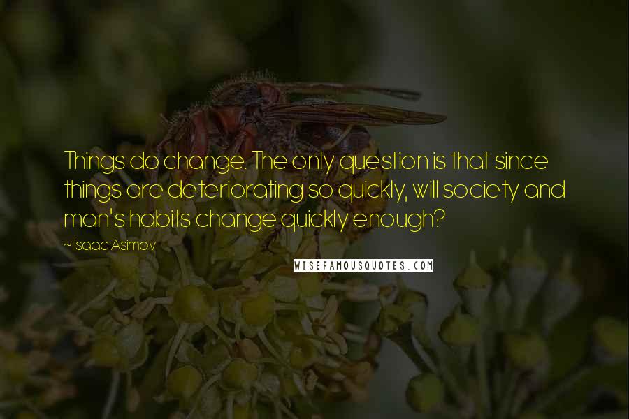 Isaac Asimov Quotes: Things do change. The only question is that since things are deteriorating so quickly, will society and man's habits change quickly enough?