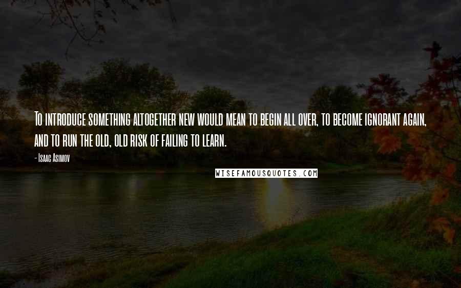 Isaac Asimov Quotes: To introduce something altogether new would mean to begin all over, to become ignorant again, and to run the old, old risk of failing to learn.