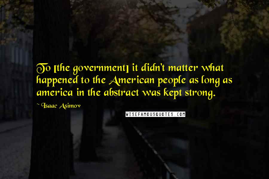 Isaac Asimov Quotes: To [the government] it didn't matter what happened to the American people as long as america in the abstract was kept strong.