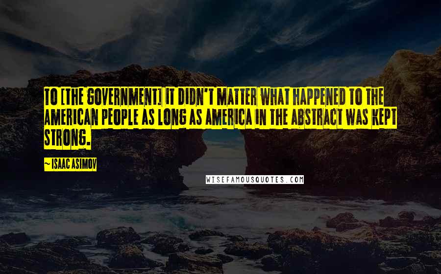 Isaac Asimov Quotes: To [the government] it didn't matter what happened to the American people as long as america in the abstract was kept strong.