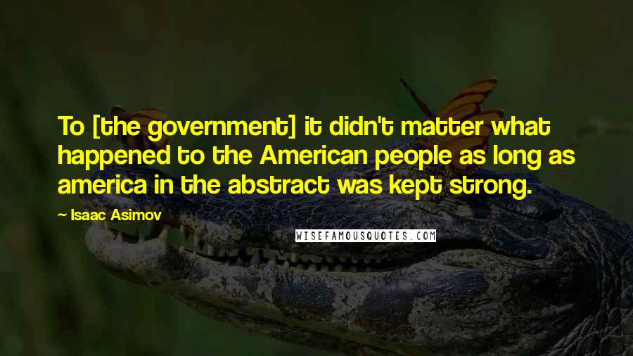 Isaac Asimov Quotes: To [the government] it didn't matter what happened to the American people as long as america in the abstract was kept strong.