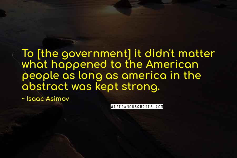 Isaac Asimov Quotes: To [the government] it didn't matter what happened to the American people as long as america in the abstract was kept strong.