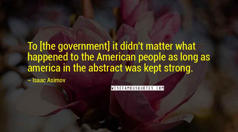 Isaac Asimov Quotes: To [the government] it didn't matter what happened to the American people as long as america in the abstract was kept strong.