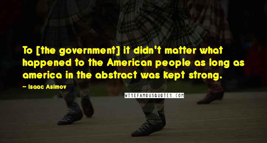 Isaac Asimov Quotes: To [the government] it didn't matter what happened to the American people as long as america in the abstract was kept strong.