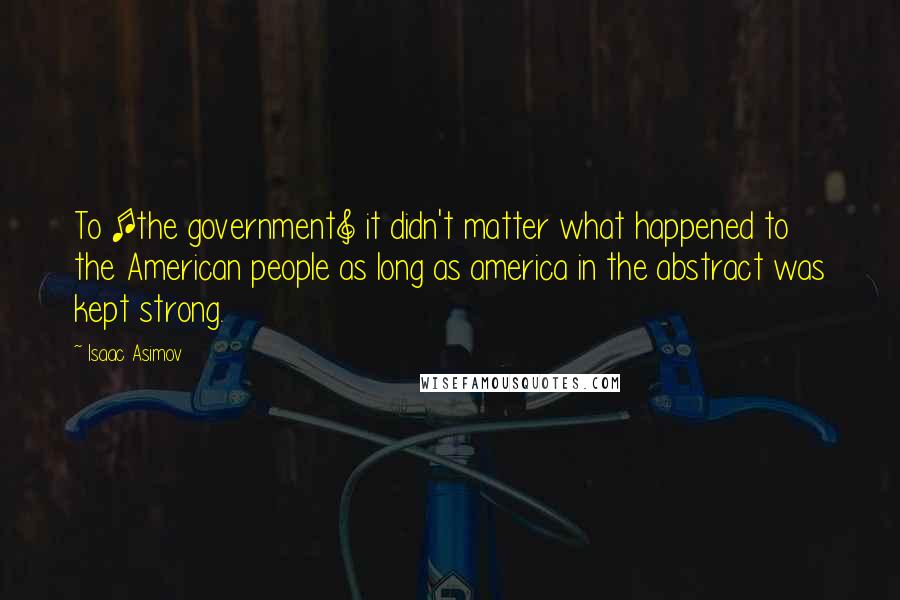 Isaac Asimov Quotes: To [the government] it didn't matter what happened to the American people as long as america in the abstract was kept strong.