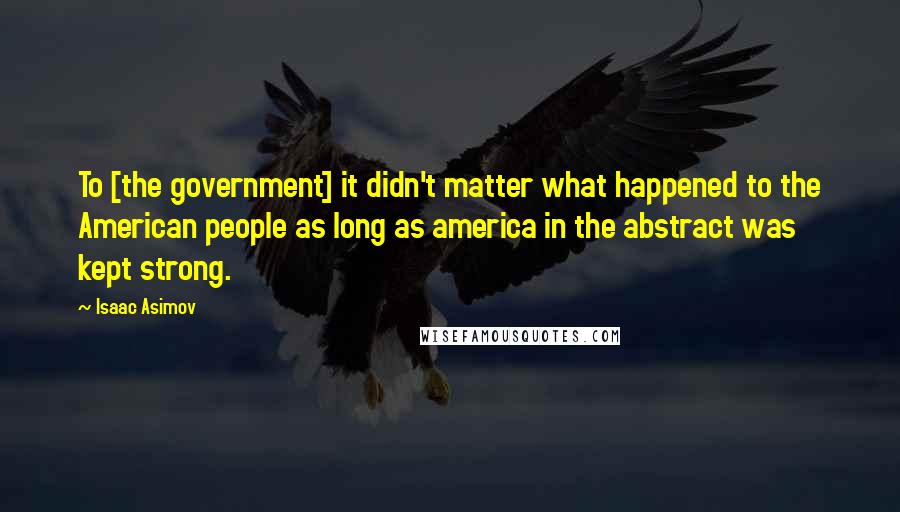 Isaac Asimov Quotes: To [the government] it didn't matter what happened to the American people as long as america in the abstract was kept strong.