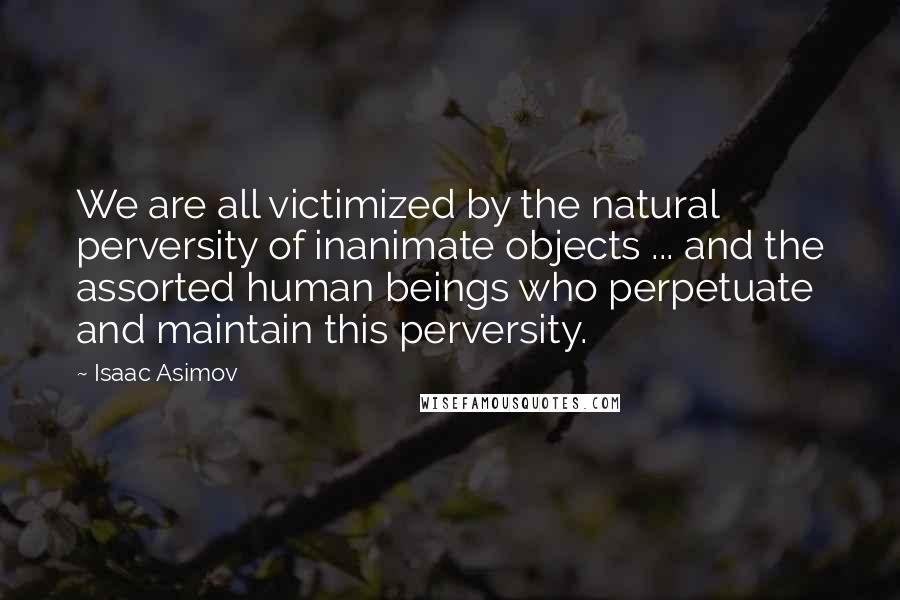 Isaac Asimov Quotes: We are all victimized by the natural perversity of inanimate objects ... and the assorted human beings who perpetuate and maintain this perversity.